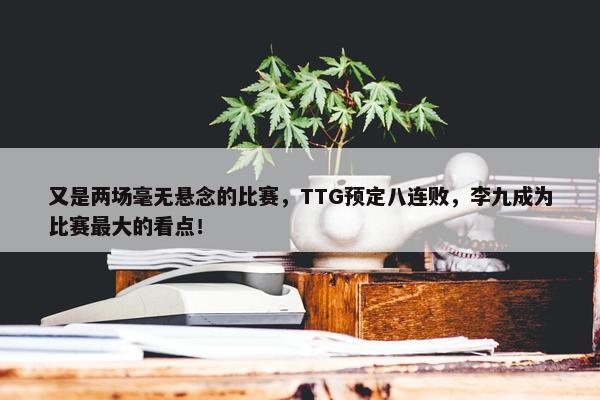 又是两场毫无悬念的比赛，TTG预定八连败，李九成为比赛最大的看点！