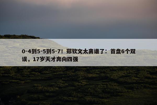 0-4到5-5到5-7！郑钦文太离谱了：首盘6个双误，17岁天才奔向四强