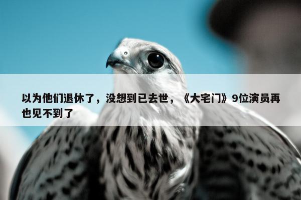 以为他们退休了，没想到已去世，《大宅门》9位演员再也见不到了