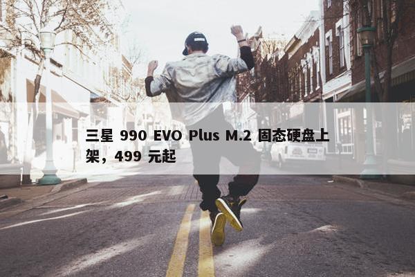 三星 990 EVO Plus M.2 固态硬盘上架，499 元起