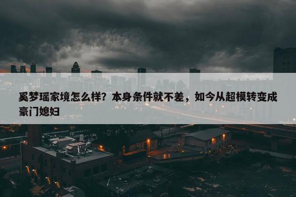 奚梦瑶家境怎么样？本身条件就不差，如今从超模转变成豪门媳妇