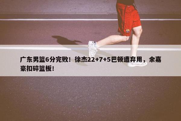 广东男篮6分完败！徐杰22+7+5巴顿遭弃用，余嘉豪扣碎篮板！