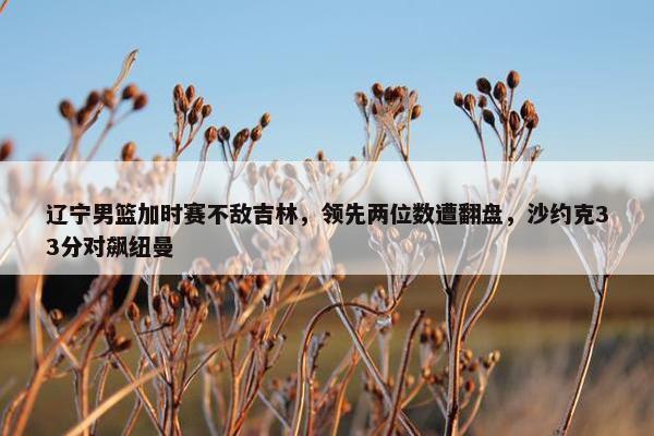 辽宁男篮加时赛不敌吉林，领先两位数遭翻盘，沙约克33分对飙纽曼