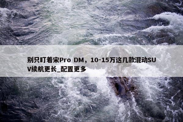 别只盯着宋Pro DM，10-15万这几款混动SUV续航更长_配置更多