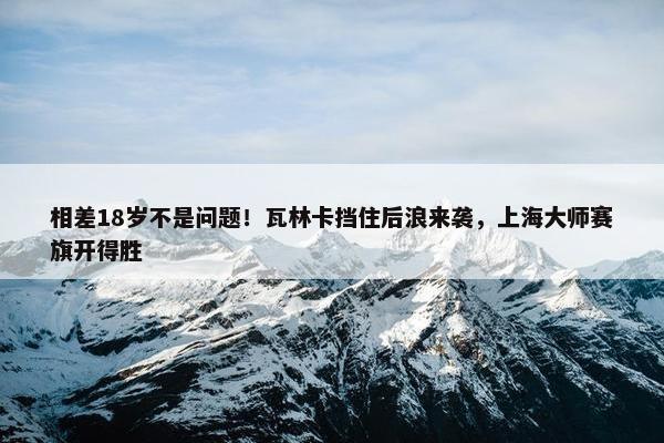 相差18岁不是问题！瓦林卡挡住后浪来袭，上海大师赛旗开得胜