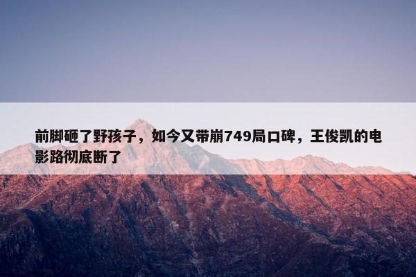 前脚砸了野孩子，如今又带崩749局口碑，王俊凯的电影路彻底断了