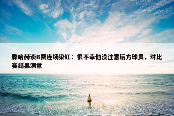 滕哈赫谈B费连场染红：很不幸他没注意后方球员，对比赛结果满意