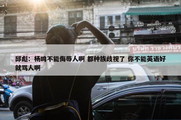 邱彪：杨鸣不能侮辱人啊 都种族歧视了 你不能英语好就骂人啊