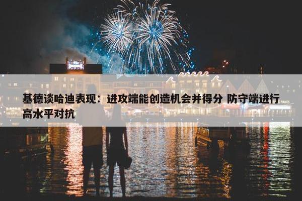 基德谈哈迪表现：进攻端能创造机会并得分 防守端进行高水平对抗