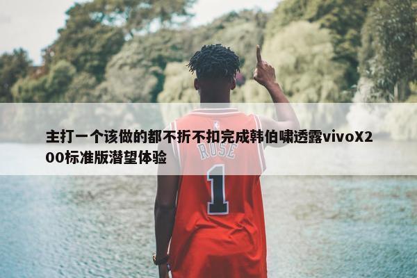 主打一个该做的都不折不扣完成韩伯啸透露vivoX200标准版潜望体验