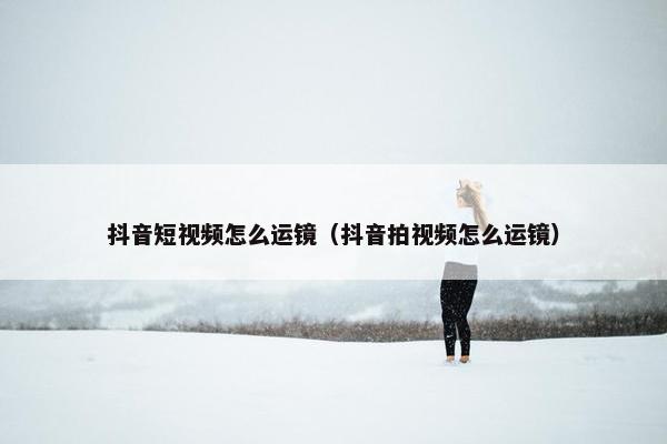 抖音短视频怎么运镜（抖音拍视频怎么运镜）