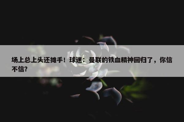 场上总上头还摊手！球迷：曼联的铁血精神回归了，你信不信？