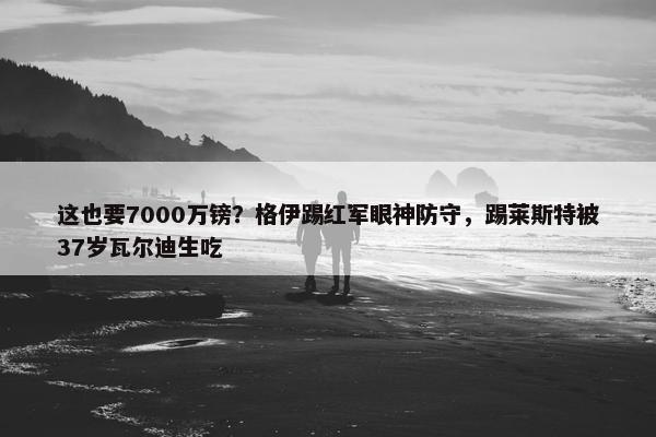 这也要7000万镑？格伊踢红军眼神防守，踢莱斯特被37岁瓦尔迪生吃