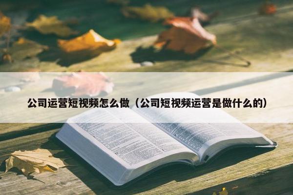 公司运营短视频怎么做（公司短视频运营是做什么的）