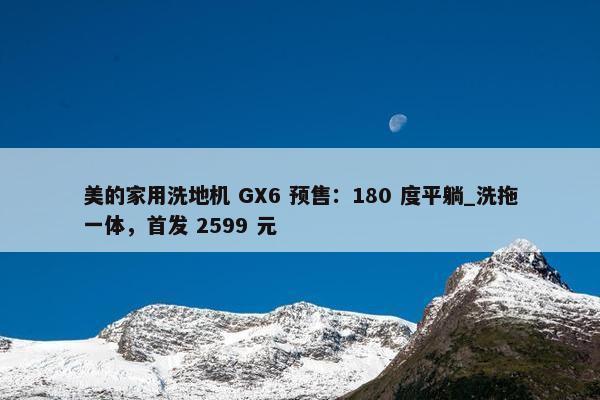 美的家用洗地机 GX6 预售：180 度平躺_洗拖一体，首发 2599 元