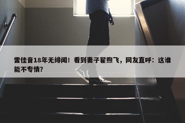 雷佳音18年无绯闻！看到妻子翟煦飞，网友直呼：这谁能不专情？