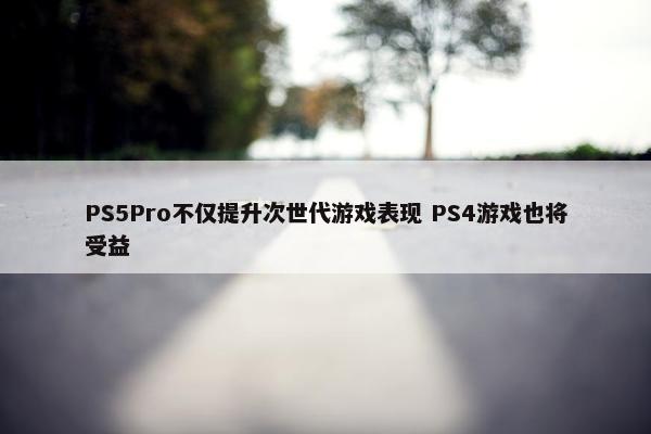 PS5Pro不仅提升次世代游戏表现 PS4游戏也将受益