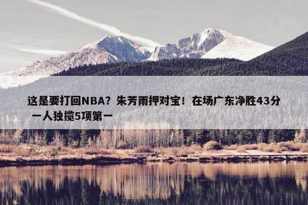 这是要打回NBA？朱芳雨押对宝！在场广东净胜43分 一人独揽5项第一