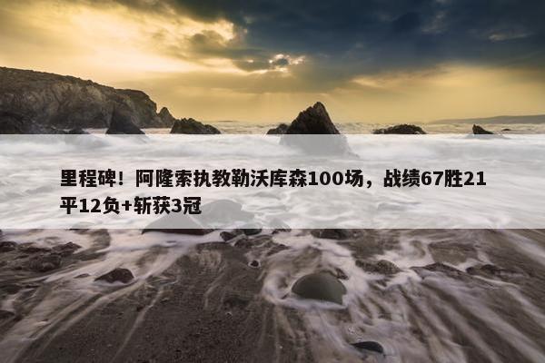 里程碑！阿隆索执教勒沃库森100场，战绩67胜21平12负+斩获3冠