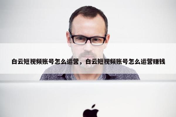 白云短视频账号怎么运营，白云短视频账号怎么运营赚钱