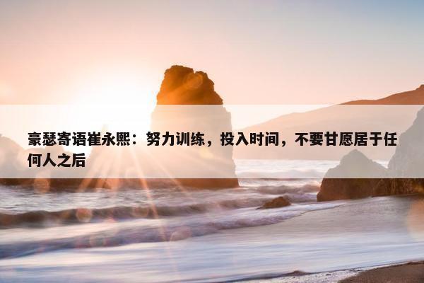 豪瑟寄语崔永熙：努力训练，投入时间，不要甘愿居于任何人之后