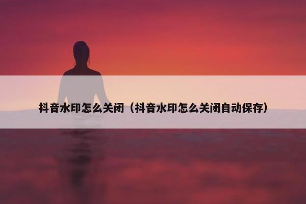 抖音水印怎么关闭（抖音水印怎么关闭自动保存）