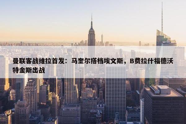 曼联客战维拉首发：马奎尔搭档埃文斯，B费拉什福德沃特金斯出战