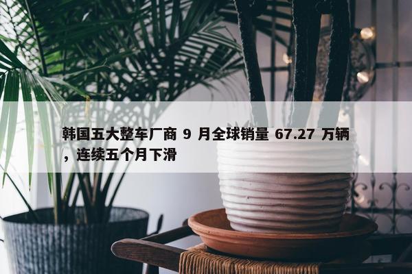 韩国五大整车厂商 9 月全球销量 67.27 万辆，连续五个月下滑