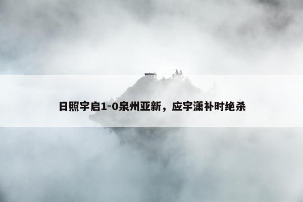 日照宇启1-0泉州亚新，应宇潇补时绝杀