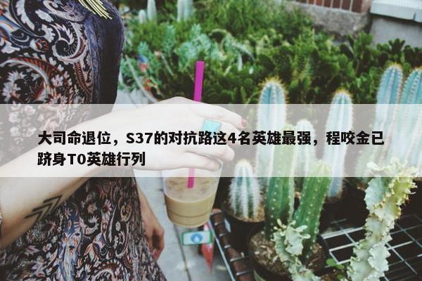 大司命退位，S37的对抗路这4名英雄最强，程咬金已跻身T0英雄行列