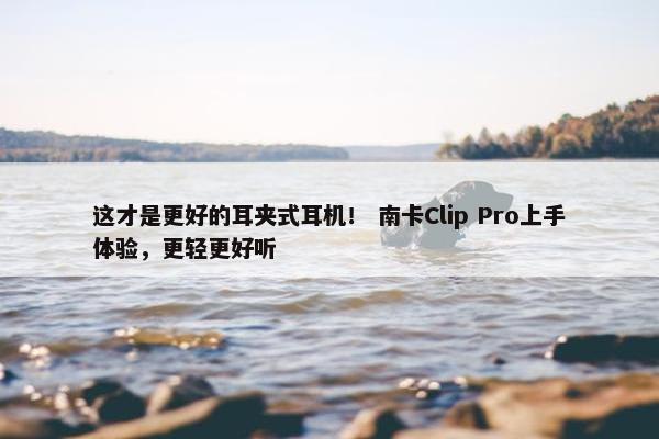 这才是更好的耳夹式耳机！ 南卡Clip Pro上手体验，更轻更好听