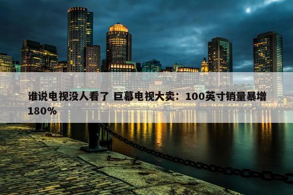 谁说电视没人看了 巨幕电视大卖：100英寸销量暴增180%