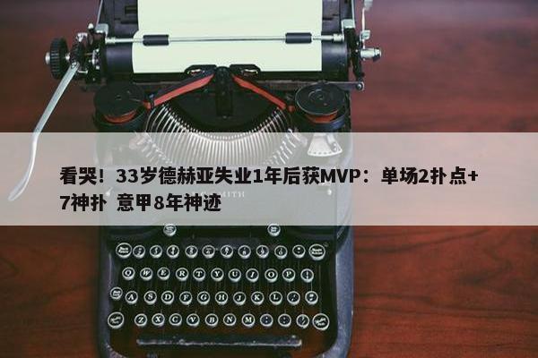 看哭！33岁德赫亚失业1年后获MVP：单场2扑点+7神扑 意甲8年神迹