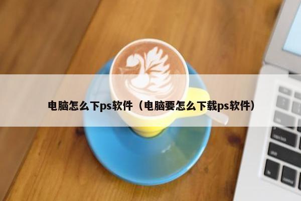 电脑怎么下ps软件（电脑要怎么下载ps软件）