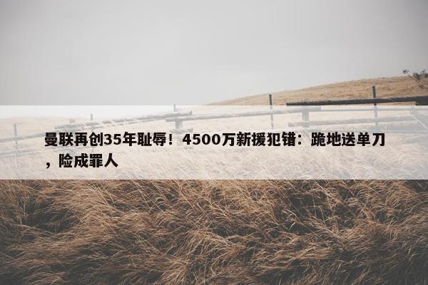 曼联再创35年耻辱！4500万新援犯错：跪地送单刀，险成罪人