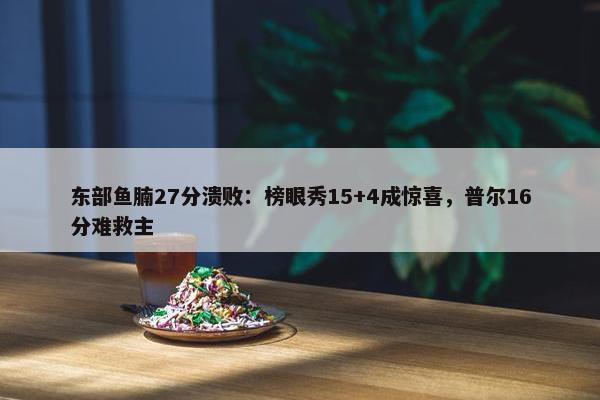 东部鱼腩27分溃败：榜眼秀15+4成惊喜，普尔16分难救主