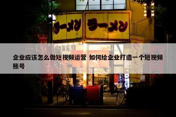 企业应该怎么做短视频运营 如何给企业打造一个短视频账号