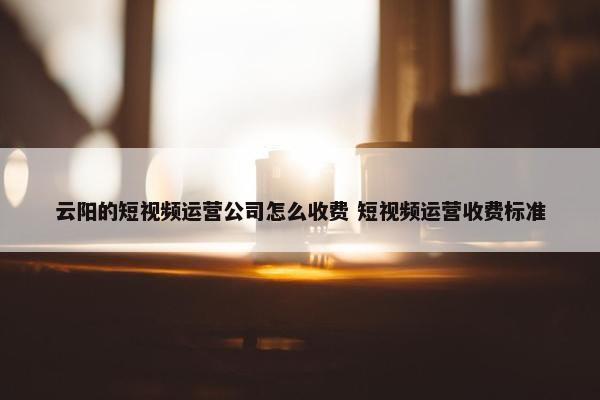 云阳的短视频运营公司怎么收费 短视频运营收费标准