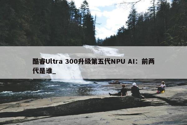 酷睿Ultra 300升级第五代NPU AI：前两代是谁_