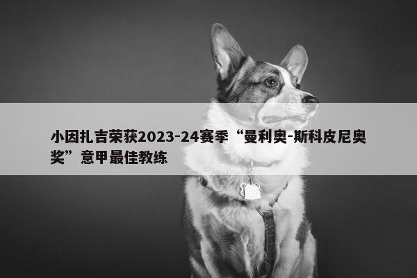 小因扎吉荣获2023-24赛季“曼利奥-斯科皮尼奥奖”意甲最佳教练