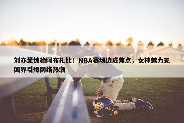 刘亦菲惊艳阿布扎比！NBA赛场边成焦点，女神魅力无国界引爆网络热潮