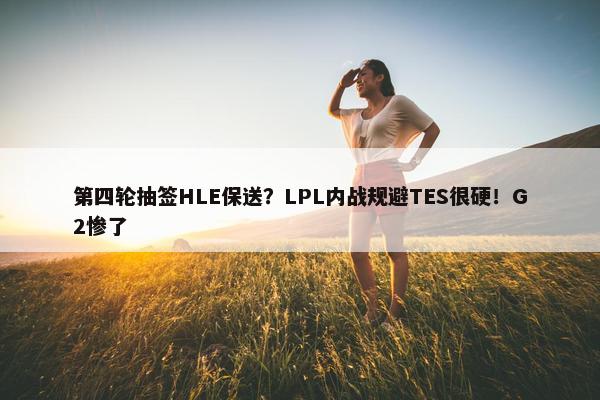 第四轮抽签HLE保送？LPL内战规避TES很硬！G2惨了