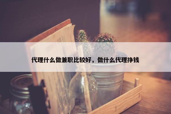 代理什么做兼职比较好，做什么代理挣钱