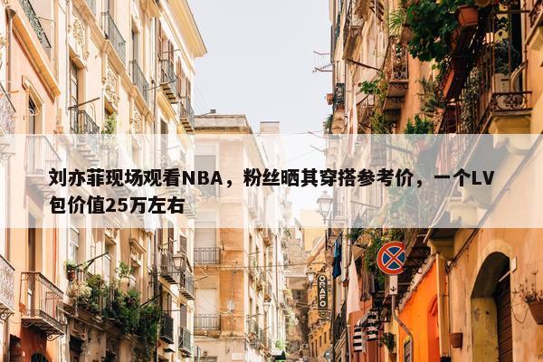 刘亦菲现场观看NBA，粉丝晒其穿搭参考价，一个LV包价值25万左右