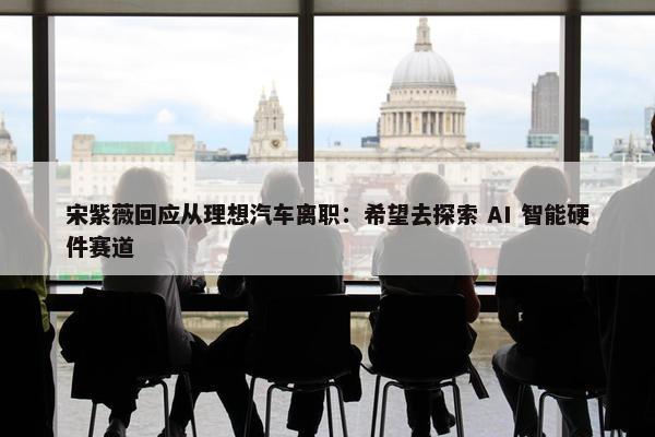 宋紫薇回应从理想汽车离职：希望去探索 AI 智能硬件赛道