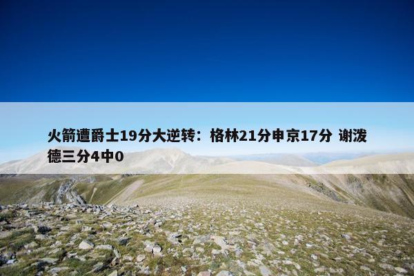 火箭遭爵士19分大逆转：格林21分申京17分 谢泼德三分4中0