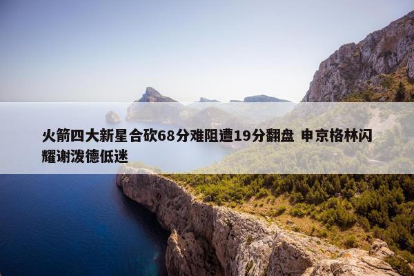 火箭四大新星合砍68分难阻遭19分翻盘 申京格林闪耀谢泼德低迷