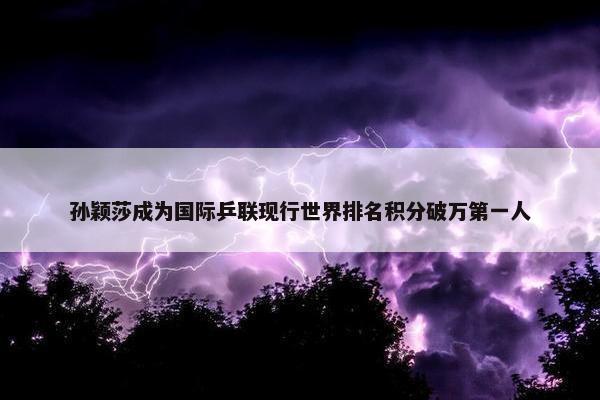 孙颖莎成为国际乒联现行世界排名积分破万第一人