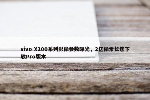 vivo X200系列影像参数曝光，2亿像素长焦下放Pro版本