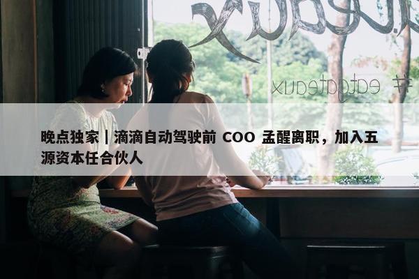 晚点独家｜滴滴自动驾驶前 COO 孟醒离职，加入五源资本任合伙人